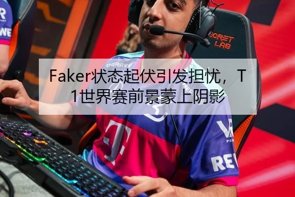 Faker状态起伏引发担忧，T1世界赛前景蒙上阴影