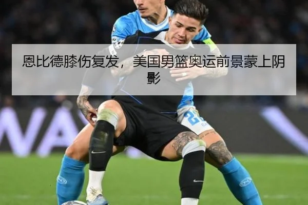 恩比德膝伤复发，美国男篮奥运前景蒙上阴影