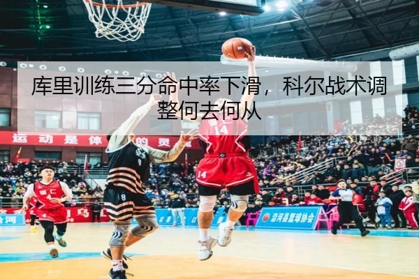 库里训练三分命中率下滑，科尔战术调整何去何从