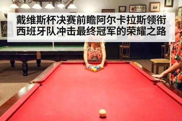 戴维斯杯决赛前瞻阿尔卡拉斯领衔西班牙队冲击最终冠军的荣耀之路