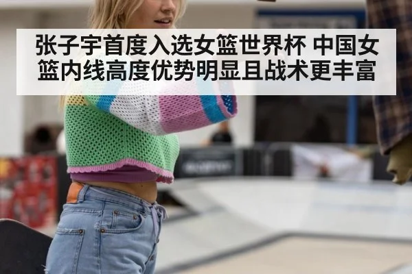 张子宇首度入选女篮世界杯 中国女篮内线高度优势明显且战术更丰富